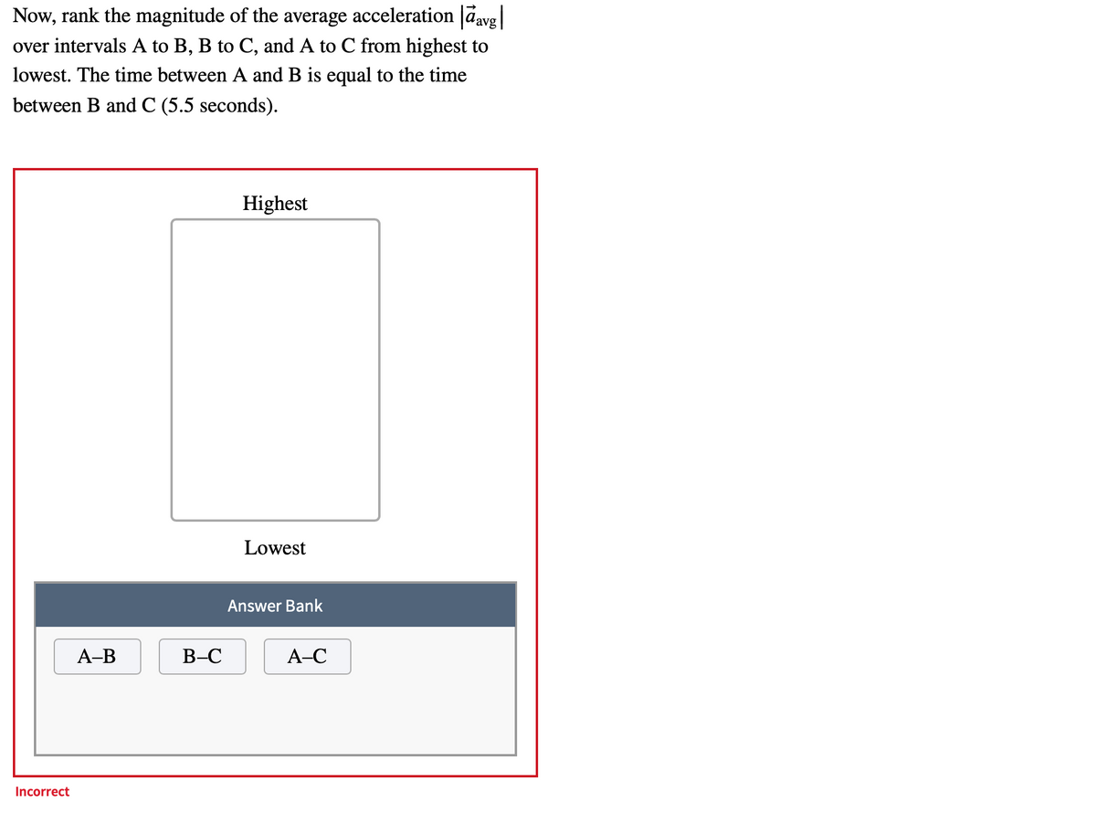 Now, rank the magnitude of the average acceleration davg|
over intervals A to B, B to C, and A to C from highest to
lowest. The time between A and B is equal to the time
between B and C (5.5 seconds).
Highest
Lowest
Answer Bank
А-В
В-С
А-С
Incorrect
