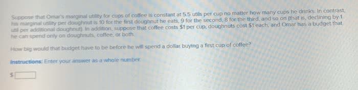 Suppose that Omar's marginal utility for cups of coffee is constant at 5.5 utils per cup no matter how many cups he drinks. In contrast,
his marginal utility per doughnut is 10 for the first doughnut he eats, 9 for the second, 8 for the third, and so on (that is, declining by 1
util per additional doughnut) In addition, suppose that coffee costs $1 per cup, doughnuts cost $1 each, and Omar has a budget that
he can spend only on doughnuts, coffee, or both.
How big would that budget have to be before he will spend a dollar buying a first cup of coffee?
Instructions: Enter your answer as a whole number
