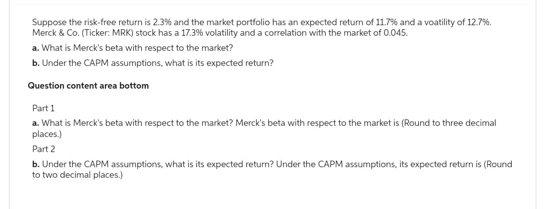 Suppose the risk-free return is 2.3% and the market portfolio has an expected return of 11.7% and a voatility of 12.7%.
Merck & Co. (Ticker: MRK) stock has a 17.3% volatility and a correlation with the market of 0.045.
a. What is Merck's beta with respect to the market?
b. Under the CAPM assumptions, what is its expected return?
Question content area bottom
Part 1
a. What is Merck's beta with respect to the market? Merck's beta with respect to the market is (Round to three decimal
places.)
Part 2
b. Under the CAPM assumptions, what is its expected return? Under the CAPM assumptions, its expected return is (Round
to two decimal places.)