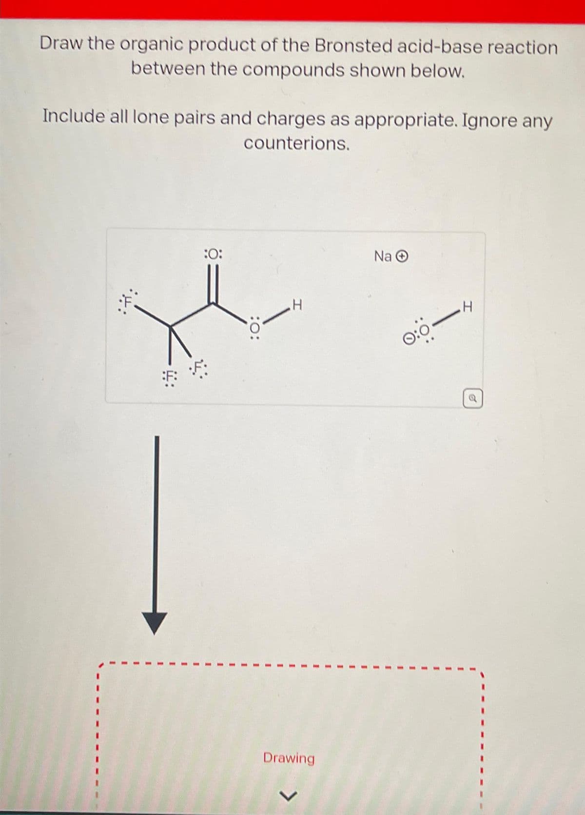 Draw the organic product of the Bronsted acid-base reaction
between the compounds shown below.
Include all lone pairs and charges as appropriate. Ignore any
counterions.
*H:
:0:
:0:
H
Drawing
Na Ⓒ
0:0-
H