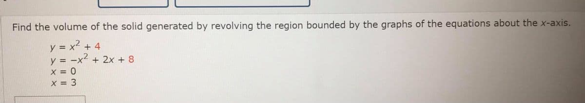 Find the volume of the solid generated by revolving the region bounded by the graphs of the equations about the x-axis.
y = x² + 4
y = -x² + 2x + 8
x = 0
X = 3
