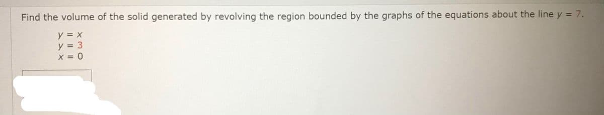 Find the volume of the solid generated by revolving the region bounded by the graphs of the equations about the line y = 7.
y = x
y = 3
X = 0
