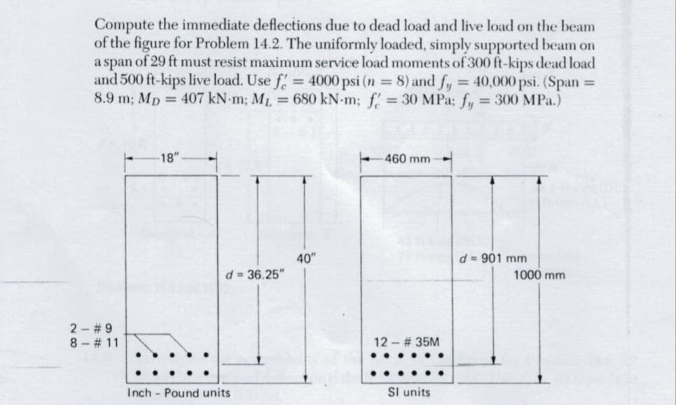 Compute the immediate deflections due to dead load and live load on the beam
of the figure for Problem 14.2. The uniformly loaded, simply supported beam on
a span of 29 ft must resist maximum service load moments of 300 ft-kips dead load
and 500 ft-kips live load. Use f = 4000 psi (n = 8) and fy = 40,000 psi. (Span =
8.9 m; Mp 407 kN-m; ML = 680 kN-m; f = 30 MPa; fy = 300 MPa.)
-18"
-460 mm -
40"
d = 901 mm
2 #9
8 #11
d=36.25"
Inch Pound units
12 - # 35M
..
SI units
1000 mm