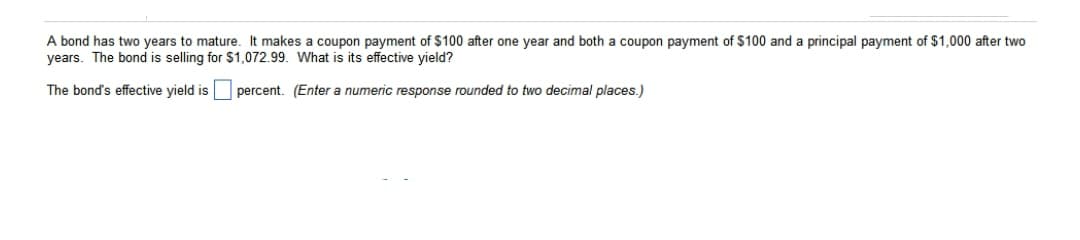 A bond has two years to mature. It makes a coupon payment of $100 after one year and both a coupon payment of $100 and a principal payment of $1,000 after two
years. The bond is selling for $1,072.99. What is its effective yield?
The bond's effective yield is
percent. (Enter a numeric response rounded to two decimal places.)
