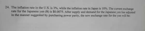 24. The inflation rate in the U.S. is 3%, while the inflation rate in Japan is 10%. The current exchange
rate for the Japanese yen (¥) is $0.0075. After supply and demand for the Japanese yen has adjusted
in the manner suggested by purchasing power parity, the new exchange rate for the yen will be:
