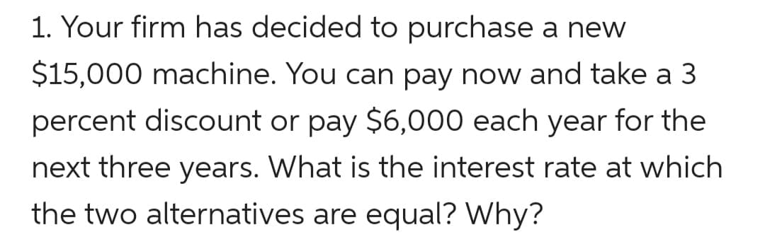 1. Your firm has decided to purchase a new
$15,000 machine. You can pay now and take a 3
percent discount or pay $6,000 each year for the
next three years. What is the interest rate at which
the two alternatives are equal? Why?
