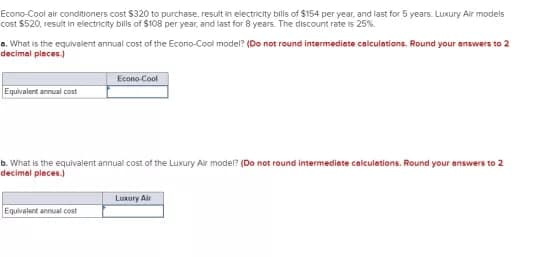 Econo-Cool air conditioners cost $320 to purchase, result in electricity bills of $154 per year, and last for 5 years. Luxury Air modeis
cost $520, resuit in electricity bils of $108 per year, and last for 8 years. The discount rate is 25%.
a. What is the equivalent annual cost of the Econo-Cool model? (Do not round intermediate calculations, Round your answers to 2
decimal pleces.)
Econo-Cool
Equivalent annual cost
b. What is the equivalent annual cost of the Luxury Air model? (Do not round intermediete calculations. Round your answers to 2
decimal pleces.)
Luxury Air
Equivalent annual cost
