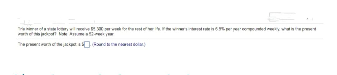 Trie winner of a state lottery will receive $5,300 per week for the rest of her life. If the winner's interest rate is 6.9% per year compounded weekly, what is the present
worth of this jackpot? Note: Assume a 52-week year.
The present worth of the jackpot is S. (Round to the nearest dollar.)
