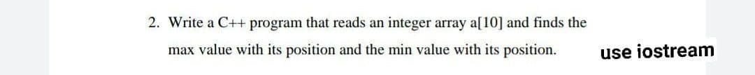 2. Write a C++ program that reads an integer array a[10] and finds the
max value with its position and the min value with its position.
use iostream
