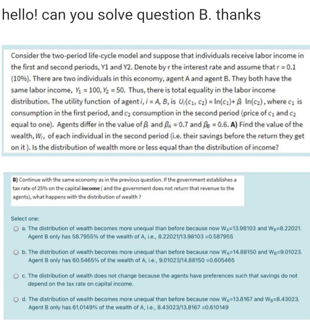 hello! can you solve question B. thanks
Consider the two-period life-cycle model and suppose that individuals receive labor income in
the first and second periods, Y1 and Y2. Denote by r the interest rate and assume that r = 0.1
(10%). There are two individuals in this economy, agent A and agent B. They both have the
same labor income, Y = 100, Y2 = 50. Thus, there is total equality in the labor income
distribution. The utility function of agenti, = A, B, is U;(c1, c2) = In(c;)+ ß In(c2), where cz is
consumption in the first period, and c2 consumption in the second period (price of c, and c2
equal to one). Agents differ in the value of ß and Ba = 0.7 and fe = 0.6. A) Find the value of the
wealth, Wi, of each individual in the second period (i.e. their savings before the return they get
on it). Is the distribution of wealth more or less equal than the distribution of income?
B) Continue with the same economy as in the previous question. If the government establishes a
tax rate of 25% on the capital income ( and the government does not return that revenue to the
agents), what happens with the distribution of wealth?
Select one:
O a. The distribution of wealth becomes more unequal than before because now WA=13.98103 and Wg=8.22021.
Agent B only has 58.7955% of the wealth of A, i.e., 8.22021/13.98103 =0.587955
O b. The distribution of wealth becomes more unequal than before because now WA=14.88150 and Wg=9.01023.
Agent B only has 60.5465% of the wealth of A, i.e., 9.01023/14.88150 0.605465
c. The distribution of wealth does not change because the agents have preferences such that savings do not
depend on the tax rate on capital income.
O d. The distribution of wealth becomes more unequal than before because now WA=13.8167 and WB=8.43023.
Agent B only has 61.0149% of the wealth of A, i.e., 8.43023/13.8167 0.610149
