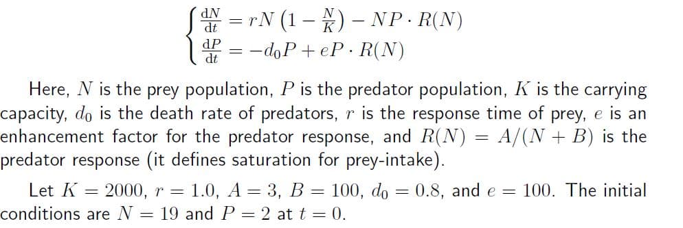 AN = rN (1 – ) – NP·R(N)
dt
dP
-doP + eP. R(N)
dt
Here, N is the prey population, P is the predator population, K is the carrying
capacity, do is the death rate of predators, r is the response time of prey, e is an
enhancement factor for the predator response, and R(N) = A/(N + B) is the
predator response (it defines saturation for prey-intake).
Let K
= 1.0, A = 3, B = 100, do = 0.8, and e = 100. The initial
= 2000, r =
conditions are N = 19 and P = 2 at t = 0.
