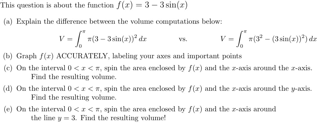 On the interval 0 < x < T, spin the area enclosed by f (x) and the x-axis around the y-axis.
Find the resulting volume.
On the interval 0 < x < T, spin the area enclosed by f (x) and the x-axis around
the line y = 3. Find the resulting volume!
