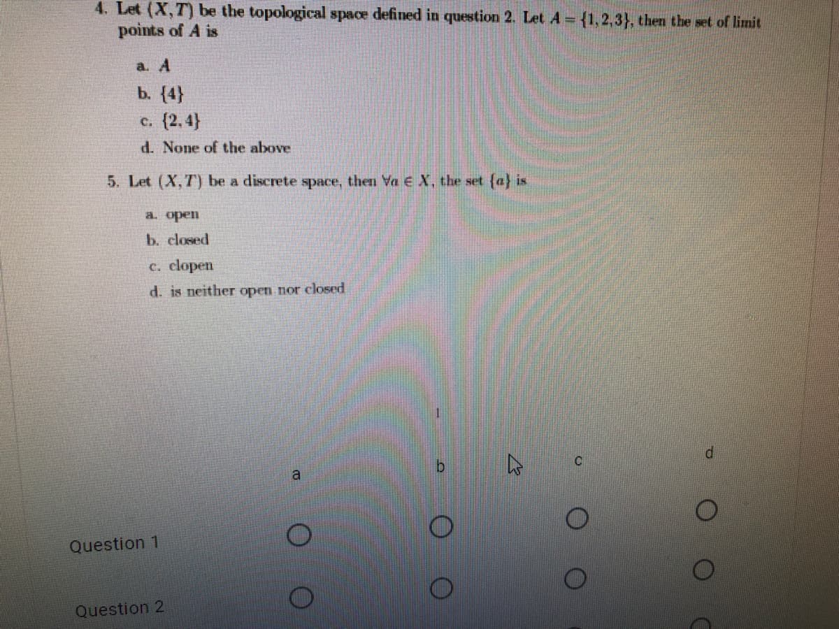 4. Let (X,T) be the topological space defined in question 2. Let A = {1,2,3}, then the set of limit
points of A is
a. A
b. (4}
c. (2,4)
d. None of the above
5. Let (X,7) be a diserete space, then Ye EX, the set (a} is
a. open
b. closed
c. clopen
d. is neither open nor closed
a.
Question 1
Question 2
