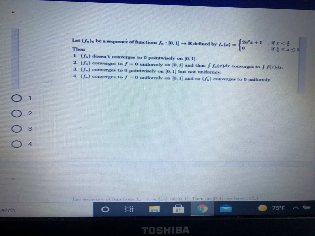 Let (fa)n be a sequence of functions fa : [0, 1] Rdefined by fa(z)=
2nz +1
, if r<
, if SIS1
Then
1. (f.) doesn't converges to 0 pointwisely on 0, 1].
2 f) coverges to f =0 uniformly on [0, 1] and thus fa(z)dr converges to f(z)dr.
3. (f.) converges to 0 pointwisely on [0, 1] but not uniformly.
4. (f.) converges to f =0 uniformly on 0, 1] and so (S.) converges to 0 uniformly.
The segur nce of functions
on 01 Then on 0. 1
we have
75°F
Farch
TOSHIBA
近
4.
