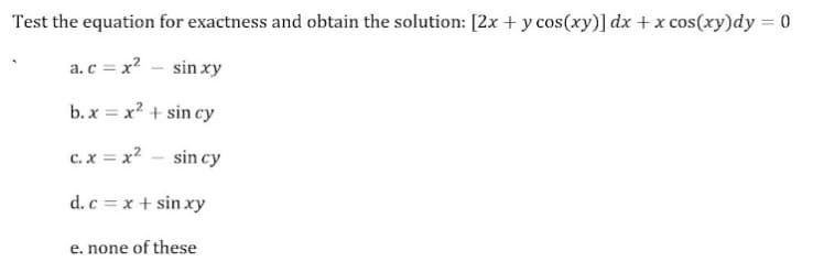 Test the equation for exactness and obtain the solution: [2x + y cos(xy)] dx +x cos(xy)dy = 0
a.c = x? - sin xy
b. x = x? + sin cy
%3D
c. x = x? - sin cy
d.c = x + sin xy
e. none of these
