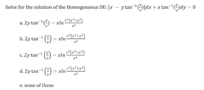 Solve for the solution of the Homogeneous DE: [x
y tan-ldx + x tan-dy = 0
a. 2y tan() = xln
b. 2y tan-1
()
c" (x² +y²)
xln
c. 2y tan-1 (2)
= xln
c²(x²+y²)
d. 2y tan () = xln c²(x²+y²)
x2
e. none of these
