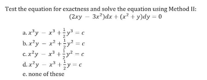 Test the equation for exactness and solve the equation using Method II:
(2xy – 3x?)dx + (x² + y)dy = 0
a.x'y
x3 +y*
= C
b. x?y
x2 +y? = c
2
1
c. x?y
x3 +y2 = c
2-
d. x?y
x* +;y = C
-
e. none of these
