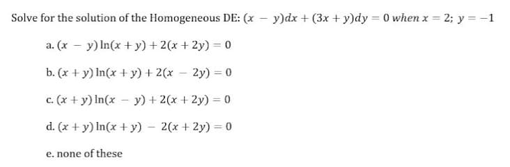 Solve for the solution of the Homogeneous DE: (x - y)dx + (3x + y)dy = 0 when x = 2; y = -1
%3D
a. (x – y) In(x + y) + 2(x + 2y) = 0
b. (x + y) In(x + y) + 2(x – 2y) = 0
c. (x + y) In(x - y) + 2(x + 2y) = 0
d. (x + y) In(x + y)
2(x + 2y) = 0
e. none of these
