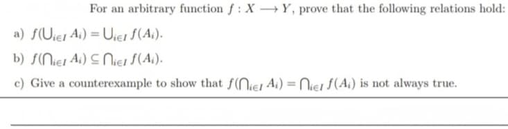 For an arbitrary function f: XY, prove that the following relations hold:
a) f(Uier Ai) = Uiel f(Ai).
b) f(niel Ai) Niel f(Ai).
c) Give a counterexample to show that f(niel Ai) = Niel f(Ai) is not always true.