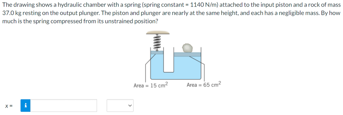 The drawing shows a hydraulic chamber with a spring (spring constant = 1140 N/m) attached to the input piston and a rock of mass
37.0 kg resting on the output plunger. The piston and plunger are nearly at the same height, and each has a negligible mass. By how
much is the spring compressed from its unstrained position?
Area = 15 cm2
Area = 65 cm2
X =
i
