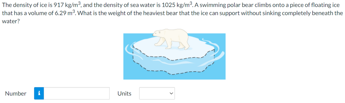 The density of ice is 917 kg/m3, and the density of sea water is 1025 kg/m³. A swimming polar bear climbs onto a piece of floating ice
that has a volume of 6.29 m3. What is the weight of the heaviest bear that the ice can support without sinking completely beneath the
water?
Number
i
Units
