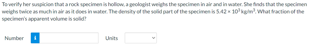 To verify her suspicion that a rock specimen is hollow, a geologist weighs the specimen in air and in water. She finds that the specimen
weighs twice as much in air as it does in water. The density of the solid part of the specimen is 5.42 x 103 kg/m³. What fraction of the
specimen's apparent volume is solid?
Number
i
Units
