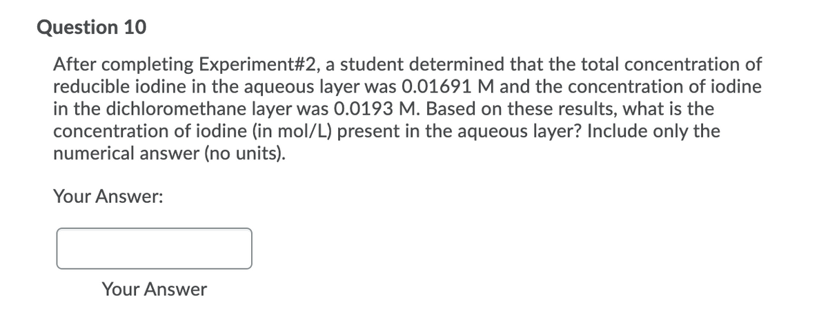 Question 10
After completing Experiment#2, a student determined that the total concentration of
reducible iodine in the aqueous layer was 0.01691 M and the concentration of iodine
in the dichloromethane layer was 0.0193 M. Based on these results, what is the
concentration of iodine (in mol/L) present in the aqueous layer? Include only the
numerical answer (no units).
Your Answer:
Your Answer
