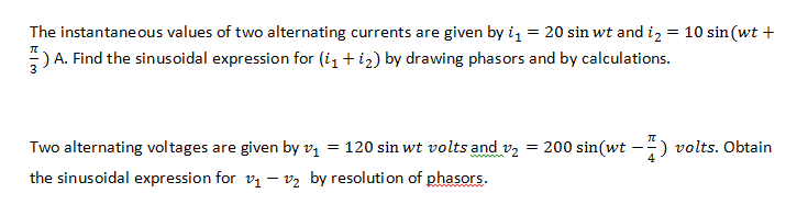 The instantaneous values of two alternating currents are given by i, = 20 sin wt and i, = 10 sin (wt +
:) A. Find the sinusoidal expression for (i1 + i2) by drawing phasors and by calculations.
Two alternating voltages are given by vị = 120 sin wt volts and vz = 200 sin(wt -) volts. Obtain
the sinusoidal expression for v1 – v2 by resolution of phasors.
