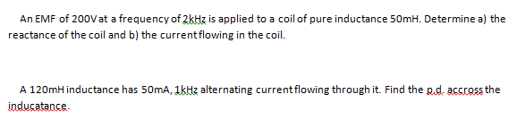 An EMF of 200Vat a frequency of 2kHz is applied to a coil of pure inductance 50mH. Determine a) the
reactance of the coil and b) the currentflowing in the coil.
A 120mH inductance has 50mA, 1kHz alternating currentflowing through it. Find the p.d. accross the
inducatance.
