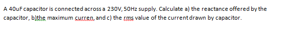 A 40uF capacitor is connected acrossa 230V, 50HZ supply. Calculate a) the reactance offered by the
capacitor, blthe maximum curren, and c) the rms value of the current drawn by capacitor.
