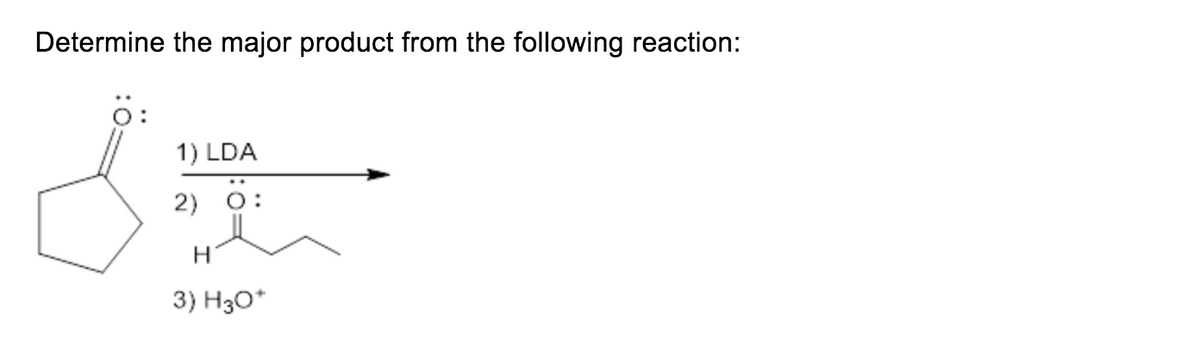 **Determine the major product from the following reaction:**

The reaction sequence involves:

1) Treatment with LDA (Lithium Diisopropylamide)
2) Addition of an aldehyde (structure is shown)
3) Acidic workup with H3O^+

**Explanation:**

The provided image shows a chemical reaction starting with a cyclic ketone (cyclohexanone). The reaction sequence involves three steps:

1. **LDA Treatment (Step 1):**
   - LDA (Lithium Diisopropylamide) is a strong, non-nucleophilic base that will deprotonate the α-hydrogen of the cyclohexanone to form an enolate anion.

2. **Aldehyde Addition (Step 2):**
   - The enolate anion will react with the electrophilic carbonyl carbon of the aldehyde (shown in the image). This step forms a new carbon-carbon bond via nucleophilic addition, resulting in an alkoxide intermediate.

3. **Acidic Workup (Step 3):**
   - The alkoxide intermediate is then protonated during the acidic workup with H3O^+ to form a β-hydroxy ketone as the final product.

The overall reaction is an aldol addition reaction leading to the formation of a β-hydroxy ketone.