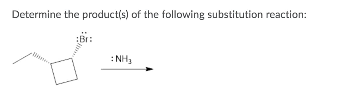 **Title: Determining the Product(s) of a Substitution Reaction**

**Objective:**
Identify the product(s) of the given substitution reaction.

**Reaction Description:**
The provided reaction involves a cyclobutane ring substituted with a bromine atom and an ethyl group. The cyclobutane has a bromine (Br) substituent, which is depicted leaving the molecule. The nucleophile for this substitution reaction is ammonia (NH₃).

Diagram Description:
- A cyclobutane ring is shown with a wedge for the ethyl group and a dash for the bromine atom, indicating their positions in a three-dimensional space.
- An arrow points from this structure towards NH₃, indicating that NH₃ is acting as a nucleophile in the reaction.

**Mechanism Outline:**
1. **Nucleophilic Attack:**
   - The lone pair of electrons on the nitrogen atom in NH₃ attacks the carbon atom bonded to the bromine atom.
   
2. **Leaving Group Departure:**
   - The bromine atom leaves the cyclobutane ring, carrying with it the electrons that were shared with the carbon atom.
   
**Expected Product:**
- A cyclobutane ring where the original bromine substituent has been replaced by an ammonia substituent.

**Detailed Product Structure:**
- The cyclobutane ring maintains its structure.
- The new substituent on the ring is :NH₂ (the ammonia group after losing one hydrogen atom and attaching to the ring).

**Summary:**
The substitution reaction replaces the bromine atom on the cyclobutane ring with an ammonia group through a nucleophilic substitution mechanism, resulting in a cyclobutane ring with an :NH₂ group.

**Educational Note:**
Understanding nucleophilic substitution reactions is fundamental in organic chemistry, as these processes are commonly involved in synthesizing various chemical compounds. Analyzing the mechanism helps in predicting the structure of the reaction product.