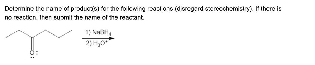 ### Determine the Name of Product(s) for the Following Reactions (Disregard Stereochemistry). If There is No Reaction, then Submit the Name of the Reactant.

#### Reaction Scheme:

The reactant depicted is a linear molecule with three carbon atoms, one of which is double-bonded to an oxygen atom (a carbonyl group), represented as follows:

     CH3-CH2-CO (with double-bonded oxygen)

This molecule is treated in a two-step reaction:
1. NaBH₄ (sodium borohydride)
2. H₃O⁺ (acidic hydrolysis)

**Explanation of the Reaction**:
- The double-bonded oxygen (the carbonyl group) undergoes reduction.

**Graphical Representation**:
- The initial reactant is drawn on the left.
- An arrow points from the reactant to the product, indicating the chemical process.
- Above this arrow, the reagents are listed: 1) NaBH₄  2) H₃O⁺

This reaction involves the reduction of the carbonyl group to an alcohol group through a hydride transfer from NaBH₄, followed by hydrolysis.

**Expected Product**:
- The product of the reaction is an alcohol, specifically propanol.

The structure of the product can be described as:

    CH3-CH2-CH2OH