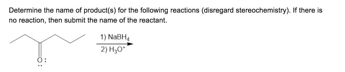 **Determining Products in Organic Reactions: Reduction of a Ketone**

**Problem Statement:**
Determine the name of product(s) for the following reactions (disregard stereochemistry). If there is no reaction, then submit the name of the reactant.

**Reactant Structure:**
The reactant is represented by a chemical structure, specifically a ketone with the formula CH3(CH2)2COCH2CH3.

**Reaction Conditions:**
1) NaBH4 
2) H3O+

**Explanation:**
In this reaction, sodium borohydride (NaBH4) is used as a reducing agent to convert the ketone group (=O) to a hydroxyl group (-OH), forming an alcohol. The presence of H3O+ (acidic conditions, typically a hydronium ion) ensures the final product stabilizes.

**Expected Product:**
The reactant provided is a ketone (pentan-2-one). Under the reaction conditions mentioned:
- Sodium borohydride will reduce the carbonyl group of the ketone.
- The product will be an alcohol.

The name of the product is 2-pentanol.

**Note:**
In practical applications, the stereochemistry (R/S configuration due to chirality) might need consideration. However, for this problem, stereochemistry should be disregarded as instructed.