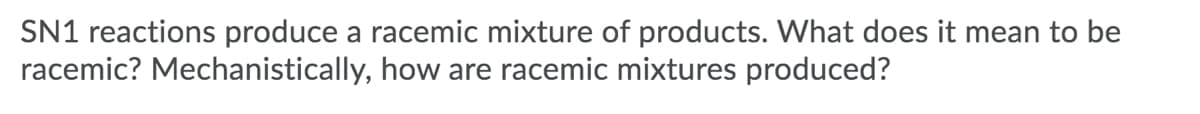 **Title: Understanding Racemic Mixtures in SN1 Reactions**

**Introduction:**

SN1 reactions produce a racemic mixture of products. What does it mean to be racemic? Mechanistically, how are racemic mixtures produced?

**Explanation:**

In chemistry, when we say that a reaction produces a "racemic mixture," we are referring to a mixture that contains equal amounts of two enantiomers of a chiral molecule. Enantiomers are mirror images of each other and cannot be superimposed. This is similar to how your right and left hands are mirror images but cannot perfectly overlap.

**Racemic Mixtures in SN1 Reactions:**

1. **Chirality and Enantiomers:** A chiral molecule has a carbon atom with four different groups attached to it, known as the chiral center. This chirality leads to the existence of two non-superimposable mirror images, called enantiomers.

2. **SN1 Mechanism Overview:** An SN1 (Substitution, Nucleophilic, Unimolecular) reaction typically proceeds in two primary steps:
   - **Carbocation Formation:** The leaving group departs, creating a planar, positively charged carbon atom known as a carbocation.
   - **Nucleophilic Attack:** A nucleophile attacks the planar carbocation from either side, leading to the formation of products.

3. **Formation of Racemic Mixtures:**
   - When the planar carbocation is formed in the first step of an SN1 reaction, it loses its chirality.
   - The nucleophile can then attack the planar carbocation from either the top or the bottom with equal probability.
   - Because the attack can happen from either side, it results in the formation of both enantiomers in equal amounts, producing a racemic mixture.

**Conclusion:**

Thus, the racemic mixture is the result of the equal likelihood of the nucleophile attack from either side of the planar carbocation intermediate in SN1 reactions. Understanding this concept is crucial for predicting the stereochemical outcomes of substitution reactions in organic chemistry.