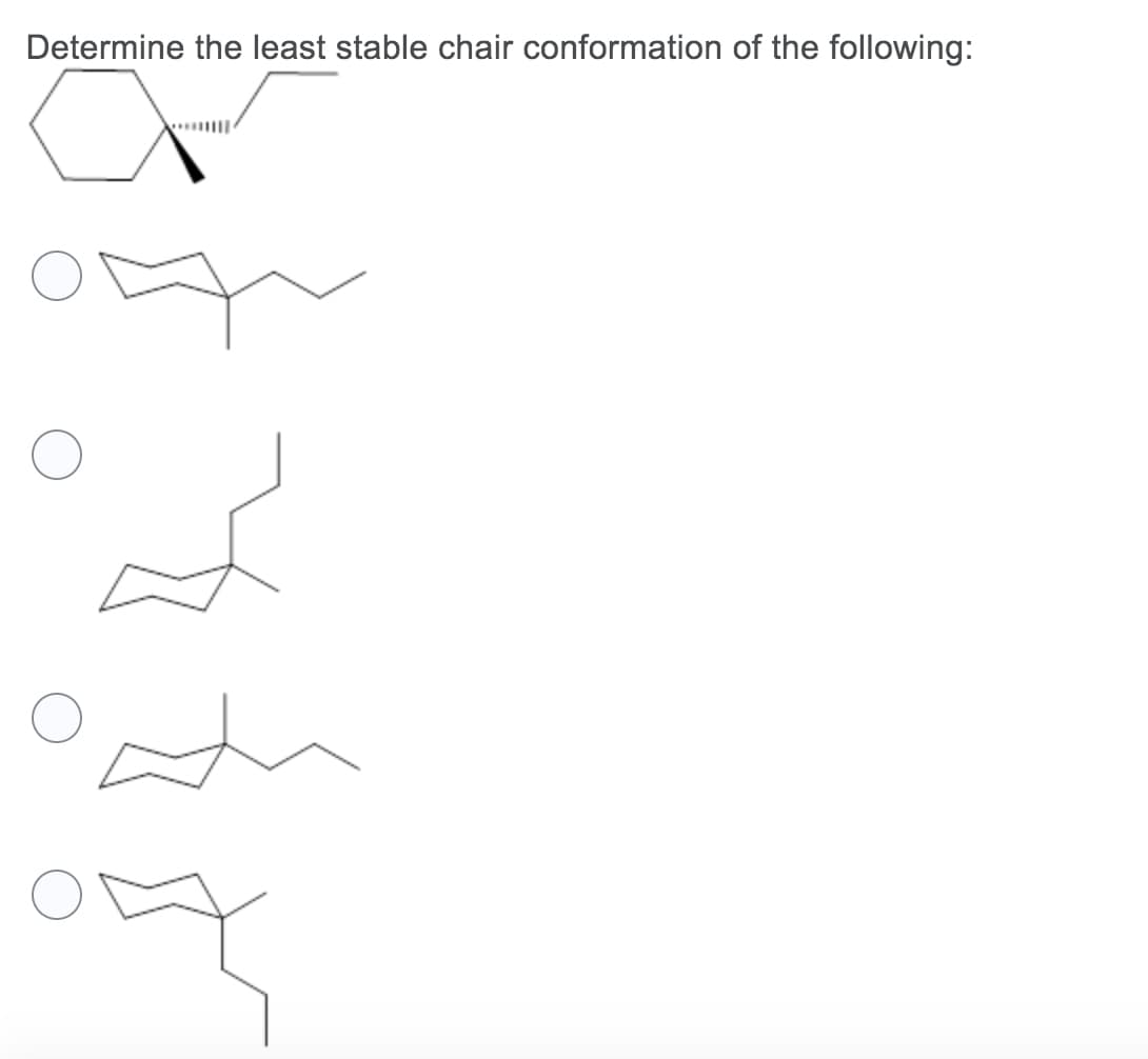 **Determine the least stable chair conformation of the following:**

The image depicts a cyclic structure, and the task is to determine the least stable chair conformation among the given options. In the context of organic chemistry, chair conformations refer to different 3-dimensional shapes or conformations that a cyclohexane ring can adopt. Stability of these conformations is influenced by steric hindrance and other interactions between substituents attached to the ring.

**Question:**
Determine the least stable chair conformation of the following structure:
  
**Structures:**
1. The given cyclic structure to be examined shows a cyclohexane ring with a substituent attached to one of its carbons. 
2. Four different chair conformations (structures) of the same cyclohexane derivative follow, each depicted with a circle beside it to mark the answer:
   
   a. First Chair Conformation: Cyclohexane ring with a substituent in a specific orientation.
   
   b. Second Chair Conformation: Cyclohexane ring with a substituent in a different specific orientation.
   
   c. Third Chair Conformation: Cyclohexane ring with yet another substituent orientation.
   
   d. Fourth Chair Conformation: Cyclohexane ring with the final possible substituent orientation.

Each structure needs to be analyzed to identify steric hindrance and the stability conferred by the substituent's position, considering axial placements generally influence less stable conformations compared to equatorial placements due to higher steric interactions.

Please review each conformation carefully to determine which one represents the least stable arrangement, often signified by more substituents being placed in axial positions or increased steric clashes. Select the corresponding circle for the least stable chair conformation.