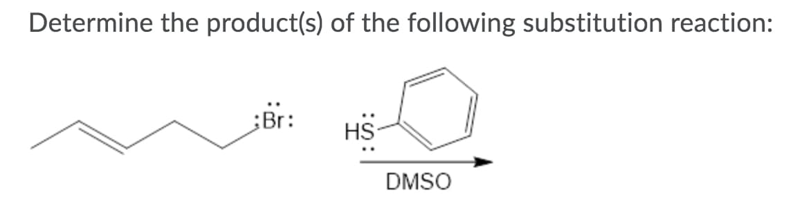 **Substitution Reaction Problem**

Determine the product(s) of the following substitution reaction:

**Reactants:**
1. A bromobutane (a butane chain with a bromine atom attached to the end carbon atom).
2. Benzene methanethiol (a thiol group attached to a benzene ring).

**Conditions:**
- The reaction takes place in Dimethyl sulfoxide (DMSO) indicated by the arrow pointing to "DMSO".

In this reaction, the nucleophile from the benzene methanethiol (the thiol group, -SH) will perform a nucleophilic substitution on the bromobutane, replacing the bromine atom (Br) with the thiol group.

The product(s) will be a thiol-functionalized butane: butane with a benzene methanethiol group attached to the end carbon atom where the bromine atom was originally located.

This is typically a straightforward nucleophilic substitution reaction (S_N2), where the bromine atom leaves and is replaced by the thiol group. The solvent, DMSO, is a polar aprotic solvent which supports the S_N2 reaction mechanism.

**Final Product Structure:**
Butane-S-Benzenethiol (butane chain connected to a sulfur atom which is connected to a benzene ring).

**Key Points:**
- The thiol group (-SH) acts as a nucleophile.
- The bromine atom (Br) is the leaving group.
- The reaction occurs in DMSO, which is a polar aprotic solvent, favoring S_N2 reaction pathway.