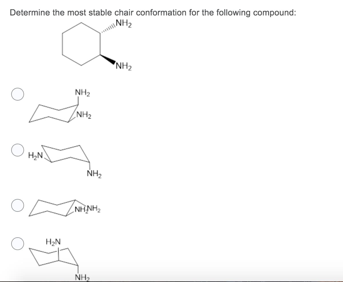 **Title: Determining the Most Stable Chair Conformation for a Given Compound**

**Description:** 

In this exercise, we aim to determine the most stable chair conformation for a given cyclohexane compound with two attached amino (NH₂) groups.

**Compound Description:**
The compound given is a cyclohexane ring with two amino groups (NH₂) attached at different positions on the ring.

**Objective:**
Select the most stable chair conformation from the given options.

**Possible Chair Conformations:**

1. **First Chair Conformation:**
   - Both NH₂ groups are in axial positions.
   
2. **Second Chair Conformation:**
   - One NH₂ group is in an equatorial position and the other NH₂ group is in an axial position.
   
3. **Third Chair Conformation:**
   - Both NH₂ groups are in equatorial positions.
   
4. **Fourth Chair Conformation:**
   - One NH₂ group is in an axial position and the other NH₂ group is in an equatorial position.

**Explanation of the Graphical Representations:**

- **Axial positions** are represented by bonds that are parallel to the ring axis, either pointing straight up or down.
- **Equatorial positions** are represented by bonds that are at an angle, roughly in the plane of the ring, extending outward.

**Graphical Diagram Analysis:**

- **First Chair Conformation:** 
  - Both amino groups are axial.
- **Second Chair Conformation:** 
  - The amino groups are staggered with one axial and one equatorial.
- **Third Chair Conformation:** 
  - Both amino groups are equatorial.
- **Fourth Chair Conformation:** 
  - Similar to the second, with one axial and one equatorial, but on different carbons than in the second case.

**Question:**
Which of these conformations represents the most stable chair form for the compound?

**Considerations for Stability:**
- Typically, equatorial positions are more stable because they reduce steric hindrance.
- The preferred conformation usually will place bulky substituents (like NH₂ groups) in equatorial positions to minimize 1,3-diaxial interactions.

**Conclusions:**
Select the chair diagram where both NH₂ groups are in the equatorial positions as it represents the most stable conformation for this compound due to reduced steric hindrance and minimized 1,3-diaxial interactions