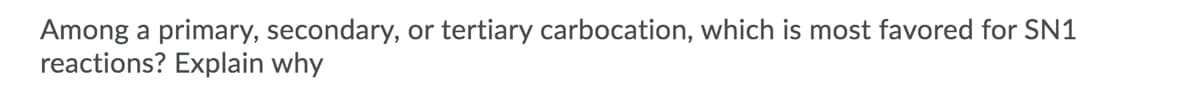 ### Question: 
Among a primary, secondary, or tertiary carbocation, which is most favored for SN1 reactions? Explain why.

### Answer:
For SN1 reactions, tertiary carbocations are the most favored. 

#### Explanation:
In an SN1 reaction, the rate-determining step is the formation of a carbocation intermediate. The stability of this carbocation is crucial because it directly impacts the reaction rate. Tertiary carbocations are more stable than secondary and primary carbocations due to the following reasons:

1. **Hyperconjugation and Inductive Effects**:
   - **Hyperconjugation**: Tertiary carbocations benefit from extensive hyperconjugation where adjacent carbon atoms with hydrogen atoms can donate electron density to the positively charged carbon.
   - **Inductive Effects**: Alkyl groups are electron-donating through inductive effects, stabilizing the positive charge.

2. **Resonance Stabilization**:
   - In some cases, tertiary carbocations may also be stabilized through resonance if there are adjacent π systems (such as double bonds or benzene rings).

Due to these stabilizing factors, tertiary carbocations form more readily and are more stable, making the SN1 mechanism more favorable for them compared to primary or secondary carbocations.