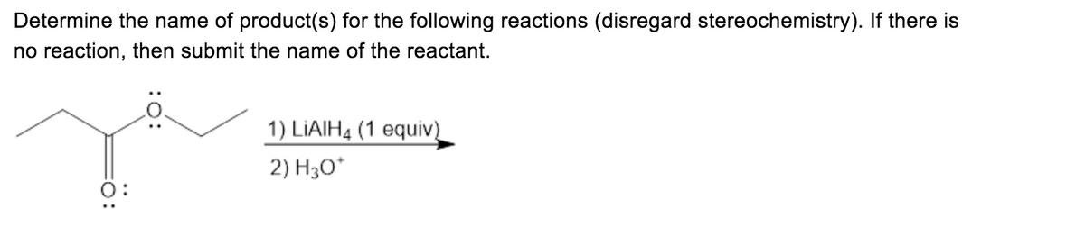 ### Oxidation-Reduction Reaction: Reduction of Ester to Alcohol

**Instruction:**
Determine the name of product(s) for the following reaction (disregard stereochemistry). If there is no reaction, then submit the name of the reactant.

**Reaction Scheme:**

   ![Ester Reduction Reaction](image url)
   
   The given ester structure depicted can be described as an ethyl ester, characterized by an ethyl group attached to an ester functional group (COO).

**Reactants and Conditions:**
1. **Reagent:** LiAlH₄ (Lithium Aluminium Hydride) with 1 equivalent.
2. **Work-up:** H₃O⁺ (Aqueous Acid Work-up)

### Explanation:
In this reaction, the ester is reduced by lithium aluminium hydride (LiAlH₄), which is a strong reducing agent. The ester functional group (COO) is converted to a primary alcohol (CH₂OH) group after the reduction process.

### Detailed Explanation of the Process:
1. **Reduction (Step 1):** LiAlH₄ donates a hydride ion (H⁻) to the carbonyl carbon of the ester group, reducing it to a methoxyl intermediate.
2. **Work-up (Step 2):** The subsequent acidic work-up (H₃O⁺) neutralizes the reaction mixture and fully converts the intermediate into the desired primary alcohols.

### Products:
The reduction of the given ester results in two primary alcohols because the original ester is symmetrical:
- Ethanol (C₂H₅OH)
- Propanol (C₃H₇OH)

### Summary:
The products of the reduction of the ester with lithium aluminium hydride, followed by an acidic work-up, are ethanol and propanol.