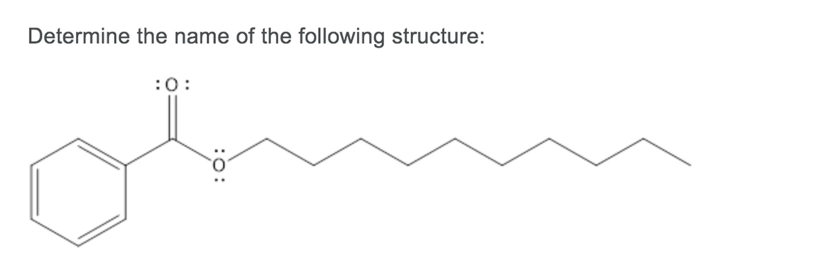 **Determine the name of the following structure:**

The given structure is a molecular diagram representing a chemical compound. Here's a detailed description:

- On the left side is a benzene ring, which is a hexagonal ring with alternating double bonds.
- Attached to the benzene ring is a carbonyl group (C=O). The carbon of the carbonyl group is bonded to the benzene ring and to an oxygen atom that has a lone pair of electrons, implying it is part of an ester or another carbonyl-containing functional group.
- The oxygen bonded to the carbonyl carbon is further bonded to a hydrogen-depleted chain of eight carbon atoms, forming a nonyl group.

This structure represents an ester formed from benzoic acid and nonanol. The specific name for this compound is *nonyl benzoate*.

In summary:
- Benzene ring connected to a carbonyl group.
- Carbonyl group connected to an oxygen.
- Oxygen connected to a nonyl group (a chain of 9 carbon atoms in total).

This compound is named *nonyl benzoate*.