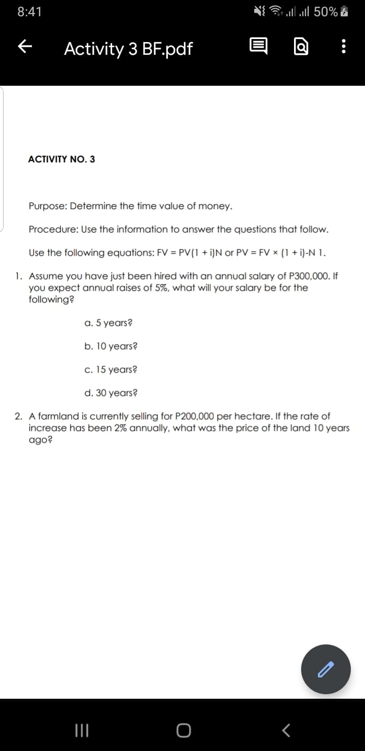 8:41
←
Activity 3 BF.pdf
ACTIVITY NO.3
Purpose: Determine the time value of money.
Procedure: Use the information to answer the questions that follow.
Use the following equations: FV = PV(1 + i)N or PV = FV x (1 + i)-N 1.
1. Assume you have just been hired with an annual salary of P300,000. If
you expect annual raises of 5%, what will your salary be for the
following?
a. 5 years?
b. 10 years?
=
llll 50%
c. 15 years?
d. 30 years?
2. A farmland is currently selling for P200,000 per hectare. If the rate of
increase has been 2% annually, what
ago?
was the price of the land 10 years
|||
O
: