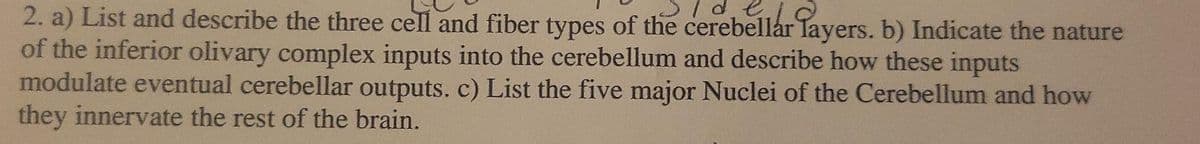 / d.e
2. a) List and describe the three cell and fiber types of the cerebellar layers. b) Indicate the nature
of the inferior olivary complex inputs into the cerebellum and describe how these inputs
modulate eventual cerebellar outputs. c) List the five major Nuclei of the Cerebellum and how
they innervate the rest of the brain.
