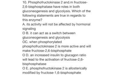 10. Phosphofructokinase 2 and.m fructose-
2,6-bisphosphatase have roles in both
gluconeogenesis and glycolysis. Which of the
following statements are true in regards to
this enzyme?
A. its activity will not be affected by hormonal
signaling
OB. it can act as a switch between
gluconeogenesis and glycolysis
OC. when phosphorylated
phosphofructokinase 2 is more active and will
make fructose-2,6-bisphosphate
OD. an increased insulin to glucagon ratio
will lead to the activation of fructose-2,6-
bisphosphatase
O E. phosphofructokinase 2 is allosterically
modified by fructose-1,6-bisphosphate
