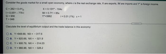 Consider the goods market for a small open economy, where e is the real exchange rate, X are exports, IM are imports and Y" is foreign income.
C = 262 + 0.4Yp
|= 0.05Y - 778 I
X= 0.13Y - 104e
IM = 0.7Y + 85e
Y=3962
G= 956
T- 948
- 0.01 (1%) e=1
Claculate the level of equilibrium output and the trade balance in this economy:
A. Y=948.66; NX = -317.6
B. Y= 925.66; NX = - 321.9
C. Y= 906.79; NX = -314.03
O D. Y= 966.96; NX = -328.2
