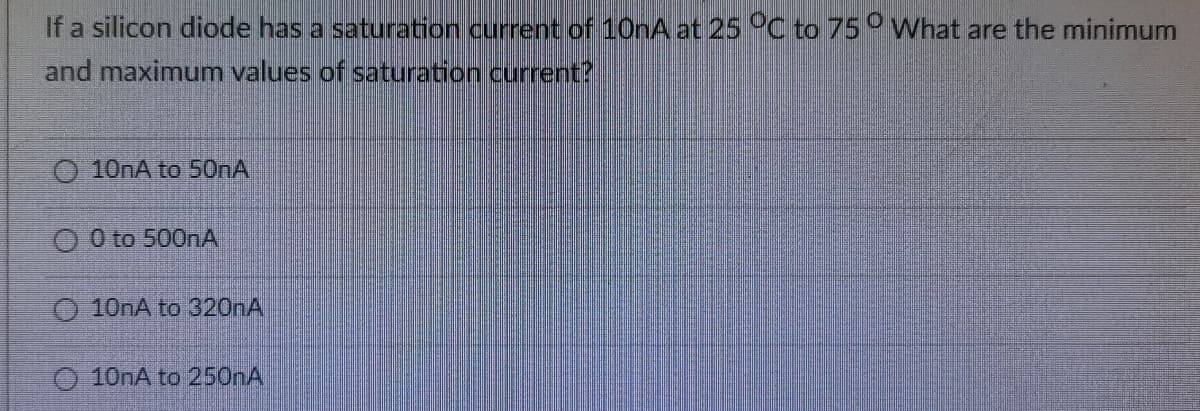 If a silicon diode has a saturation current of 10nA at 25 °C to 75° What are the minimum
and maximum values of saturation current?
O 10nA to 500A
O O to 500nA
O 10nA to 320nA
O 10nA to 250nA
