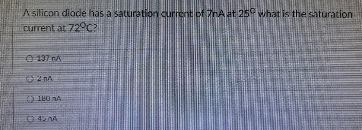 A silicon diode has a saturation current of 7nA at 25° what is the saturation
current at 72°C?
O 137 nA
O 2 nA
0 180 nА
O 45 nA
