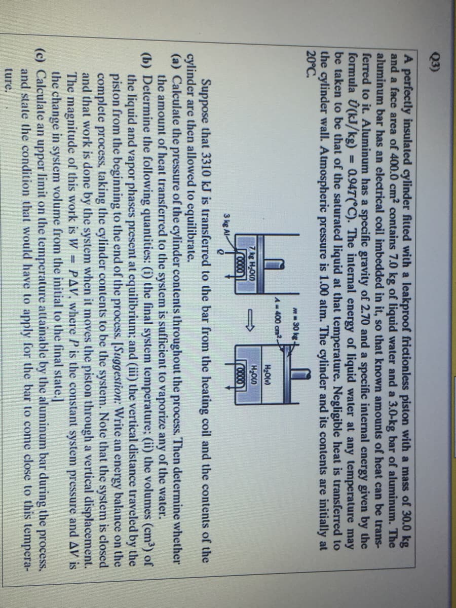 Q3)
A perfectly insulated cylinder fitted with a leakproof frictionless piston with a mass of 30.0 kg
and a face area of 400.0 cm? contains 7.0 kg of liquid water and a 3.0-kg bar of aluminum. The
aluminum bar has an electrical coil imbedded in it, so that known amounts of heat can be trans-
ferred to it. Aluminum has a specific gravity of 2.70 and a specific internal energy given by the
formula Ú(kJ/kg)
be taken to be that of the saturated liquid at that temperature. Negligible heat is transferred to
the cylinder wall. Atmospheric pressure is 1.00 atm. The cylinder and its contents are initially at
20°C.
0.94T( C). The internal energy of liquid water at any temperature may
m- 30 kg
A=400 cm-
H2Olv)
7 kg HOn
HOn
Iro000
3 kg Al-
Suppose that 3310 kJ is transferred to the bar from the heating coil and the contents of the
cylinder are then allowed to equilibrate.
(a) Calculate the pressure of the cylinder contents throughout the process. Then determine whether
the amount of heat transferred to the system is sufficient to vaporize any of the water.
(b) Determine the following quantities: (i) the final system temperature; (ii) the volumes (cm) of
the liquid and vapor phases present at equilibrium; and (iii) the vertical distance traveled by the
piston from the beginning to the end of the process. [Suggestion: Write an energy balance on the
complete process, taking the cylinder contents to be the system. Note that the system is closed
and that work is done by the system when it moves the piston through a vertical displacement.
The magnitude of this work is W = PAV, where P is the constant system pressure and AV is
the change in system volume from the initial to the final state.
(c) Calculate an upper limit on the temperature attainable by the aluminum bar during the process,
and state the condition that would have to apply for the bar to come close to this tempera-
ture.
