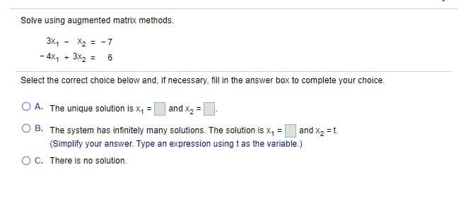 Solve using augmented matrix methods.
X2 = -7
- 4x, + 3x2 = 6
3x,
%3D
Select the correct choice below and, if necessary, fill in the answer box to complete your choice.
O A. The unique solution is x, =
and x2 =
O B. The system has infinitely many solutions. The solution is x, =
(Simplify your answer. Type an expression using t as the variable.)
and x2 = t.
O C. There is no solution.
