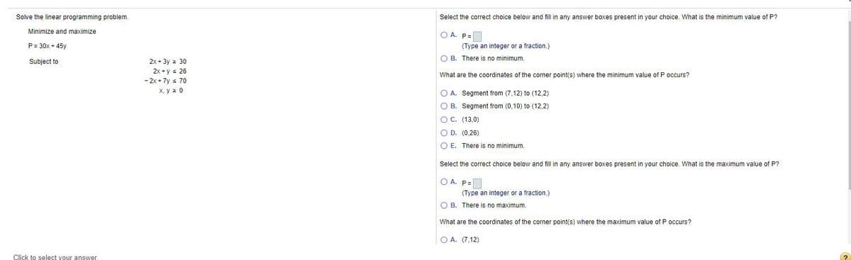 Solve the linear programming problem.
Select the correct choice below and fill in any answer boxes present in your choice. What is the minimum value of P?
Minimize and maximize
O A. P=
P = 30x + 45y
(Type an integer or a fraction.)
O B. There is no minimum.
Subject to
2x + 3y 2 30
2x +y s 26
What are the coordinates of the corner point(s) where the minimum value of P occurs?
- 2x + 7y s 70
X, y z 0
O A. Segment from (7,12) to (12,2)
O B. Segment from (0,10) to (12,2)
O C. (13,0)
O D. (0,26)
O E. There is no minimum.
Select the correct choice below and fill in any answer boxes present in your choice. What is the maximum value of P?
O A. P=
(Type an integer or a fraction.)
O B. There is no maximum.
What are the coordinates of the corner point(s) where the maximum value of P occurs?
O A. (7,12)
Click to select your answer.
(?
